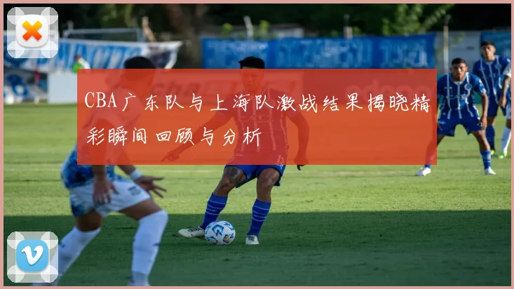 CBA广东队与上海队激战结果揭晓精彩瞬间回顾与分析