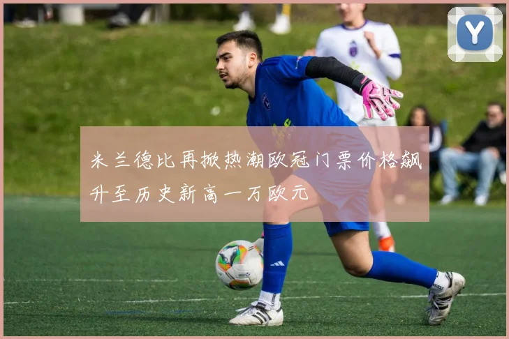 米兰德比再掀热潮欧冠门票价格飙升至历史新高一万欧元