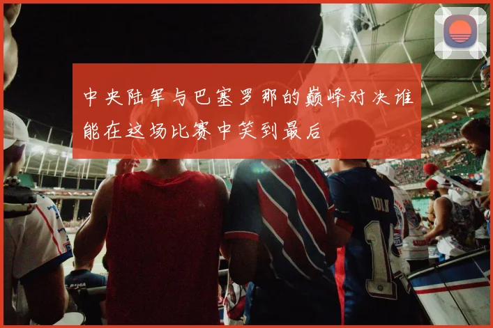 中央陆军与巴塞罗那的巅峰对决谁能在这场比赛中笑到最后