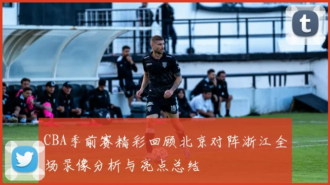 CBA季前赛精彩回顾北京对阵浙江全场录像分析与亮点总结