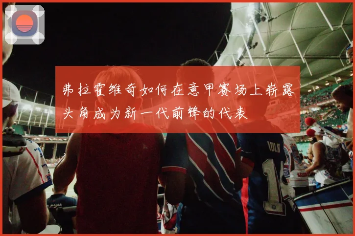 弗拉霍维奇如何在意甲赛场上崭露头角成为新一代前锋的代表