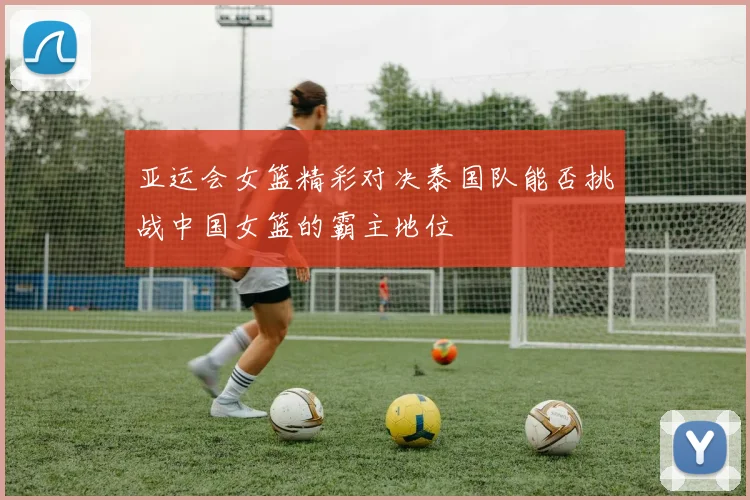 亚运会女篮精彩对决泰国队能否挑战中国女篮的霸主地位