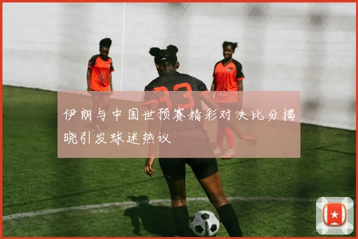 伊朗与中国世预赛精彩对决比分揭晓引发球迷热议