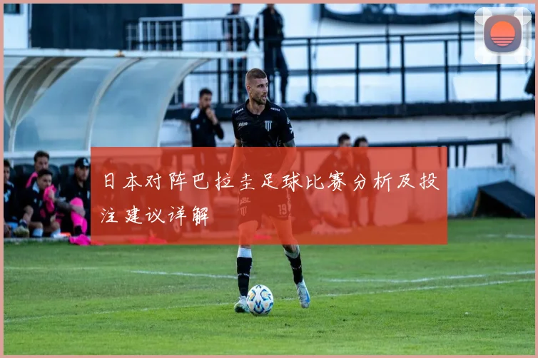 日本对阵巴拉圭足球比赛分析及投注建议详解