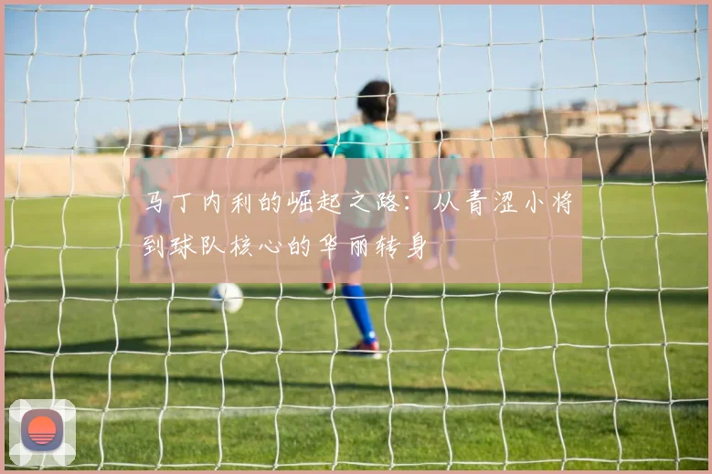 马丁内利的崛起之路：从青涩小将到球队核心的华丽转身