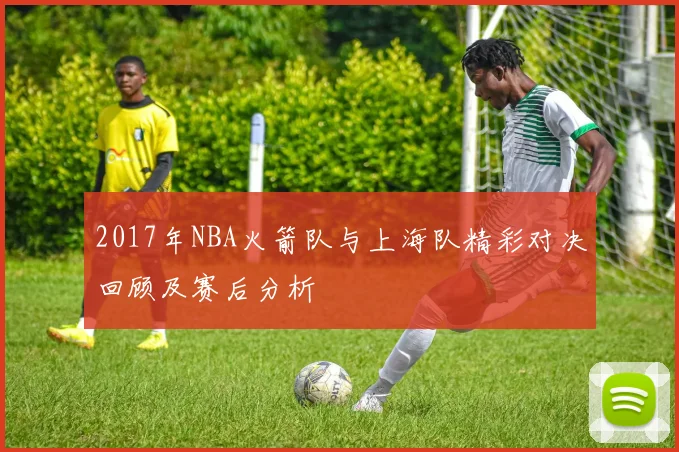 2017年NBA火箭队与上海队精彩对决回顾及赛后分析