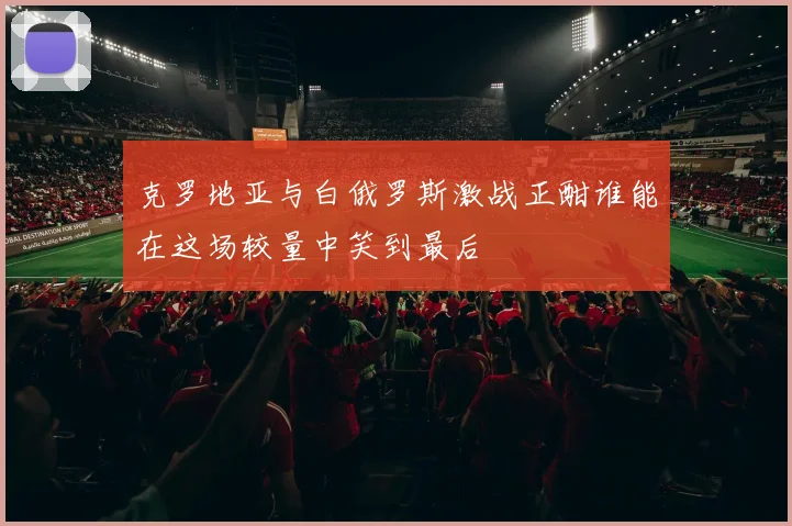 克罗地亚与白俄罗斯激战正酣谁能在这场较量中笑到最后