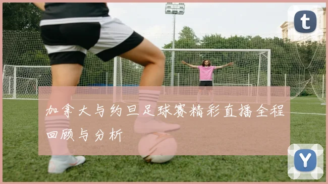 加拿大与约旦足球赛精彩直播全程回顾与分析