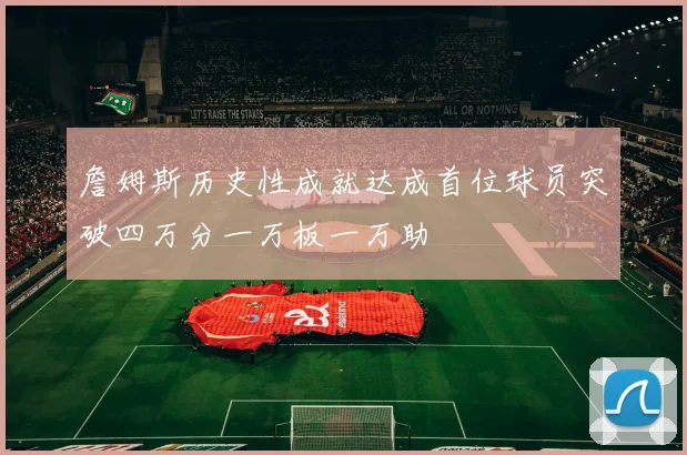 詹姆斯历史性成就达成首位球员突破四万分一万板一万助