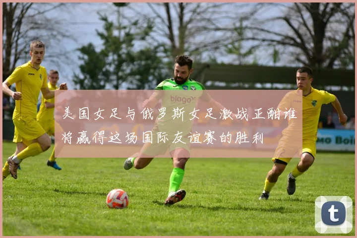 美国女足与俄罗斯女足激战正酣谁将赢得这场国际友谊赛的胜利