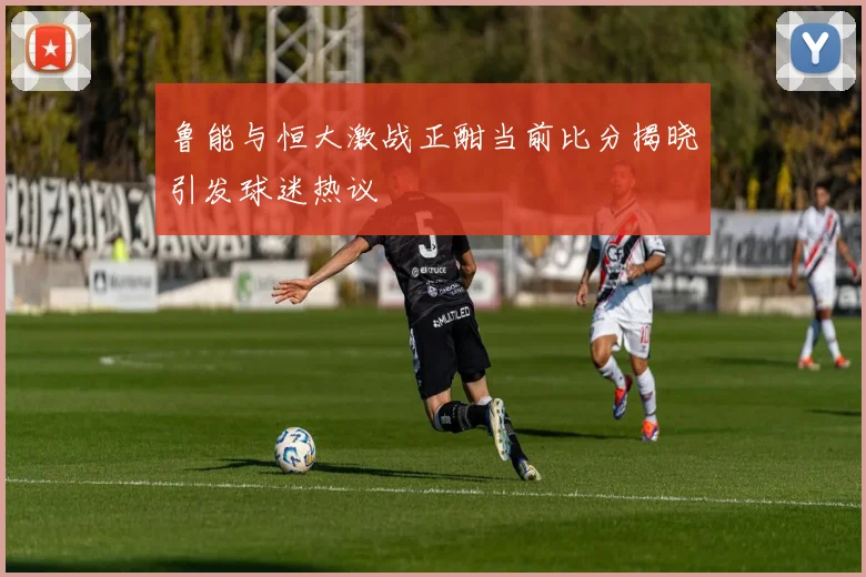 鲁能与恒大激战正酣当前比分揭晓引发球迷热议