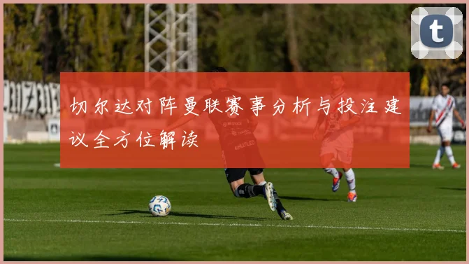 切尔达对阵曼联赛事分析与投注建议全方位解读