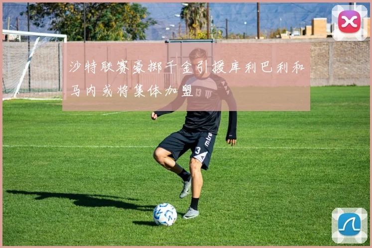 沙特联赛豪掷千金引援库利巴利和马内或将集体加盟