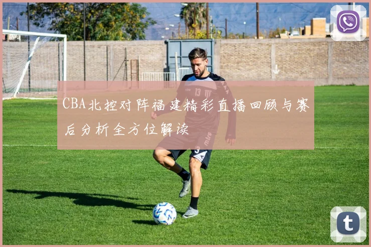 CBA北控对阵福建精彩直播回顾与赛后分析全方位解读