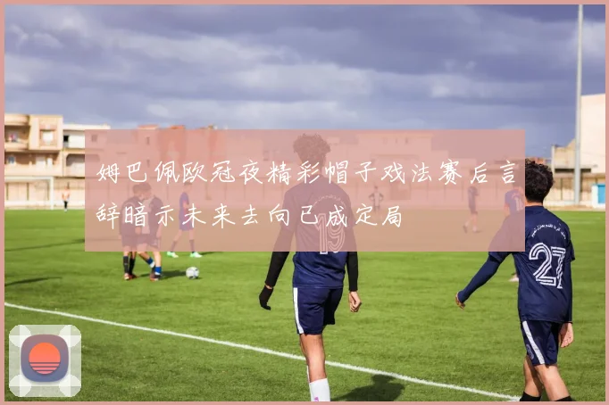 姆巴佩欧冠夜精彩帽子戏法赛后言辞暗示未来去向已成定局