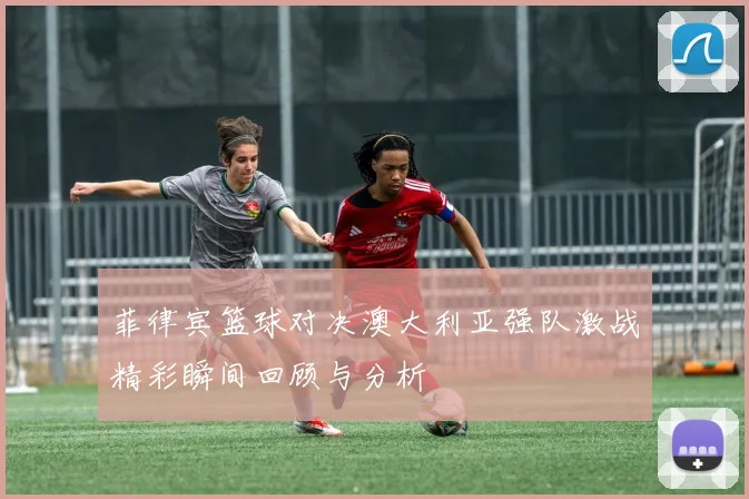 菲律宾篮球对决澳大利亚强队激战精彩瞬间回顾与分析