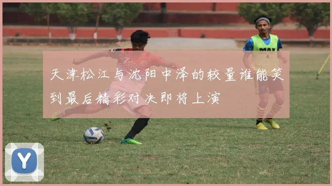 天津松江与沈阳中泽的较量谁能笑到最后精彩对决即将上演