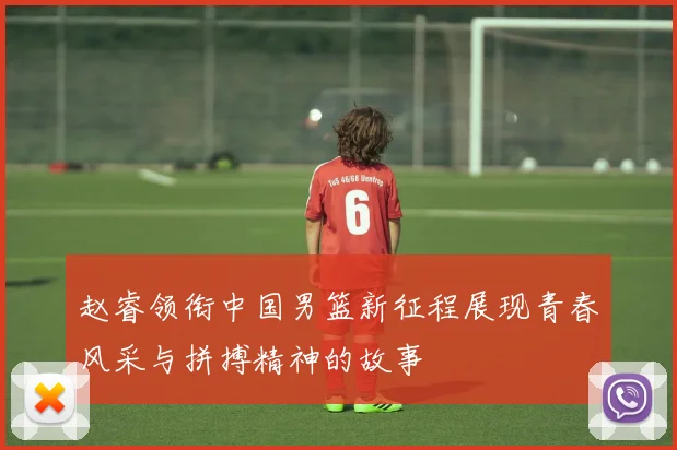 赵睿领衔中国男篮新征程展现青春风采与拼搏精神的故事