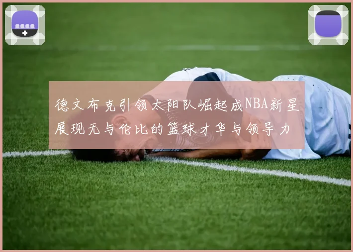 德文布克引领太阳队崛起成NBA新星展现无与伦比的篮球才华与领导力