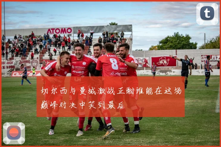 切尔西与曼城激战正酣谁能在这场巅峰对决中笑到最后
