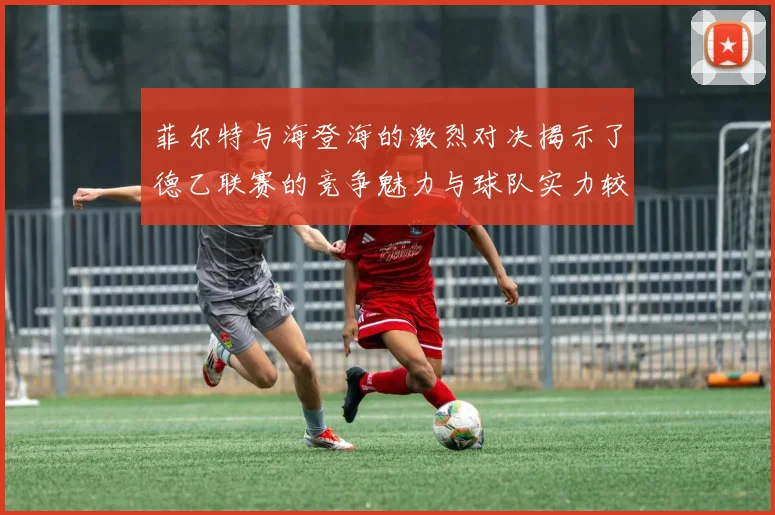 菲尔特与海登海的激烈对决揭示了德乙联赛的竞争魅力与球队实力较量