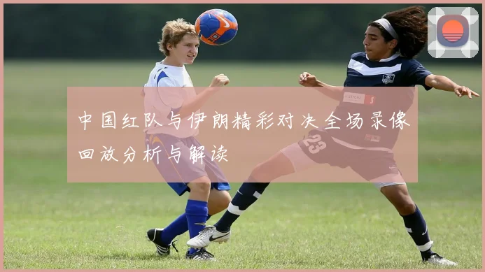 中国红队与伊朗精彩对决全场录像回放分析与解读
