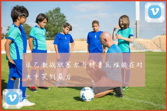 法乙激战欧塞尔与特鲁瓦谁能在对决中笑到最后