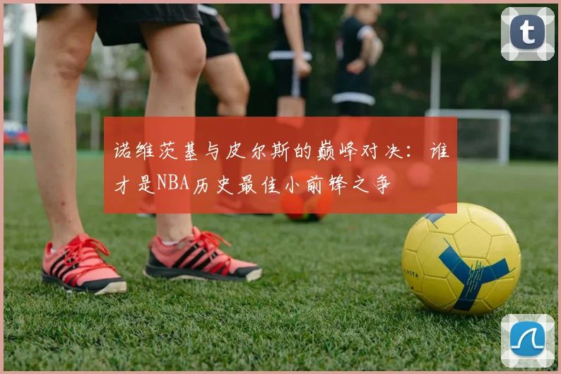 诺维茨基与皮尔斯的巅峰对决：谁才是NBA历史最佳小前锋之争