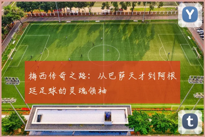 梅西传奇之路：从巴萨天才到阿根廷足球的灵魂领袖
