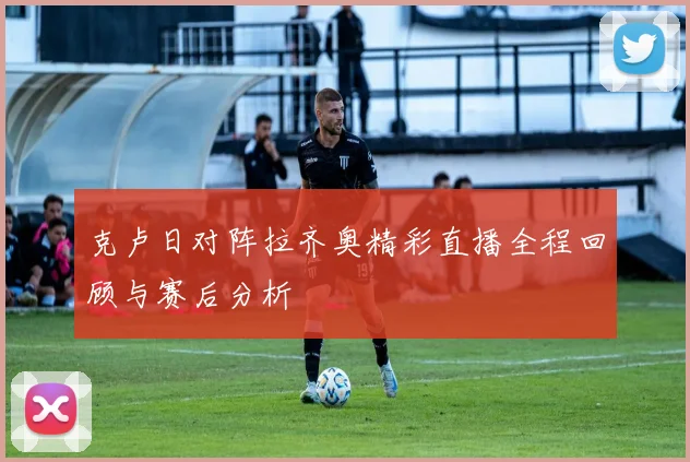 克卢日对阵拉齐奥精彩直播全程回顾与赛后分析