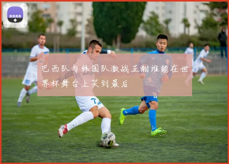 巴西队与韩国队激战正酣谁能在世界杯舞台上笑到最后