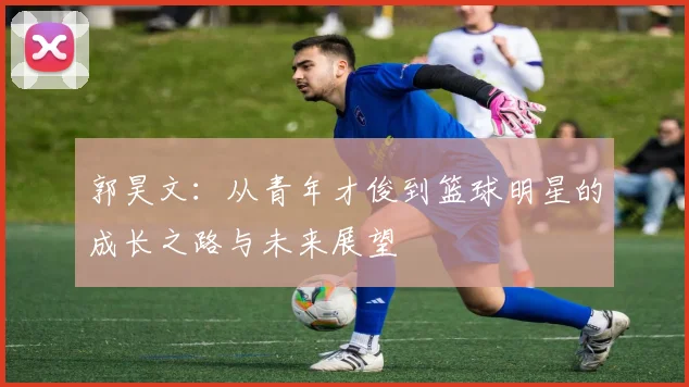 郭昊文：从青年才俊到篮球明星的成长之路与未来展望