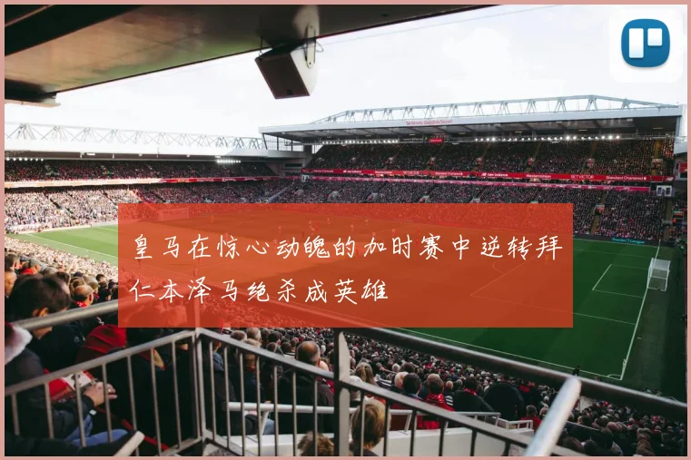 皇马在惊心动魄的加时赛中逆转拜仁本泽马绝杀成英雄