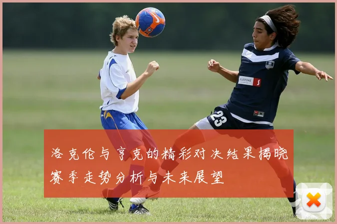 洛克伦与亨克的精彩对决结果揭晓赛季走势分析与未来展望