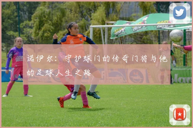 诺伊尔：守护球门的传奇门将与他的足球人生之路